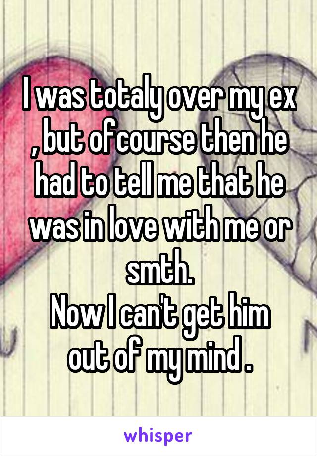 I was totaly over my ex , but ofcourse then he had to tell me that he was in love with me or smth.
Now I can't get him out of my mind .