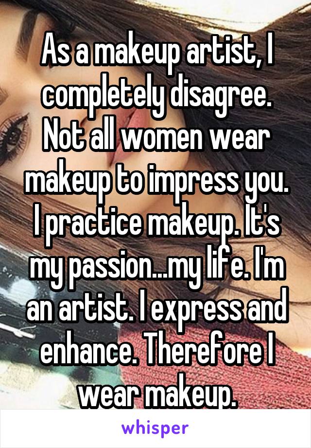 As a makeup artist, I completely disagree. Not all women wear makeup to impress you. I practice makeup. It's my passion...my life. I'm an artist. I express and enhance. Therefore I wear makeup.