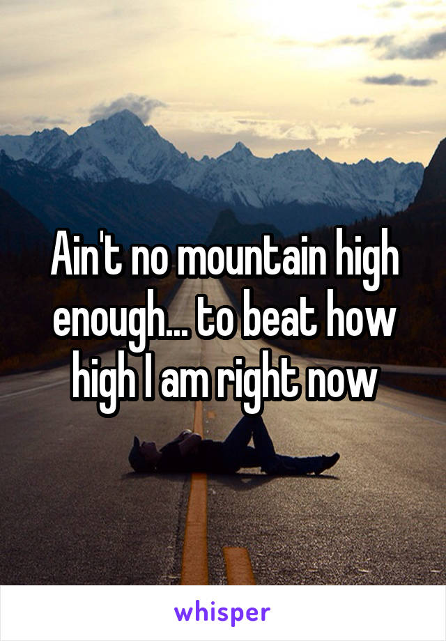 Ain't no mountain high enough... to beat how high I am right now