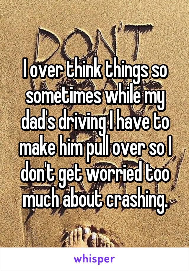 I over think things so sometimes while my dad's driving I have to make him pull over so I don't get worried too much about crashing.