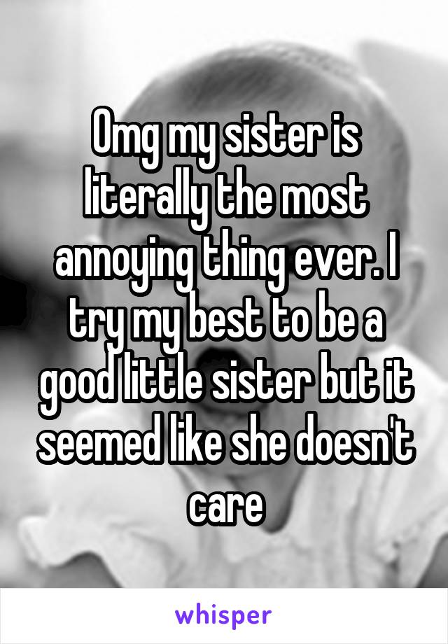 Omg my sister is literally the most annoying thing ever. I try my best to be a good little sister but it seemed like she doesn't care