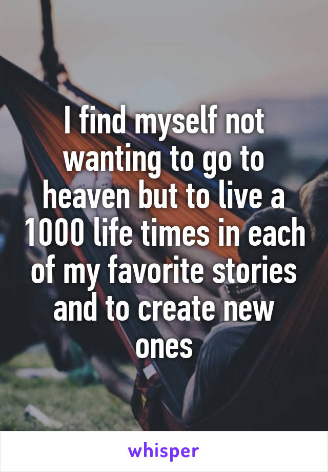 I find myself not wanting to go to heaven but to live a 1000 life times in each of my favorite stories and to create new ones