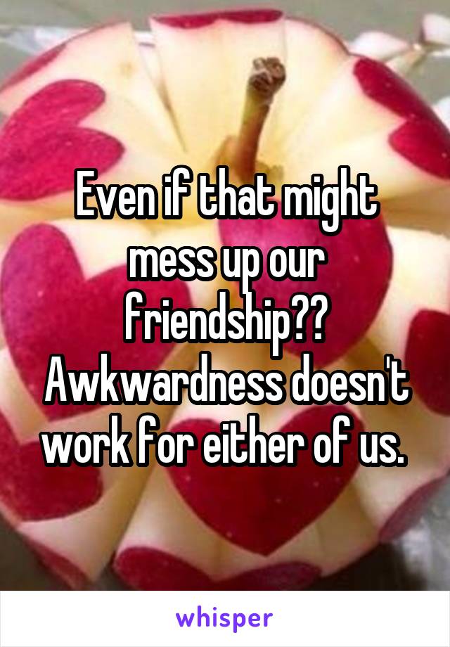 Even if that might mess up our friendship?? Awkwardness doesn't work for either of us. 