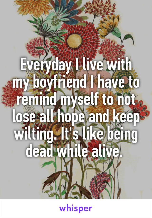 Everyday I live with my boyfriend I have to remind myself to not lose all hope and keep wilting. It's like being dead while alive. 