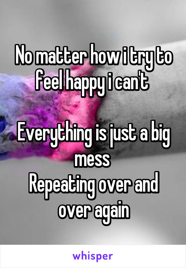 No matter how i try to feel happy i can't 

Everything is just a big mess 
Repeating over and over again