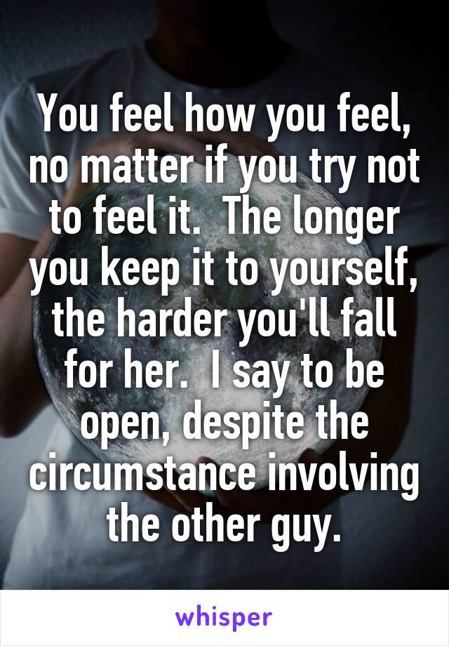 You feel how you feel, no matter if you try not to feel it.  The longer you keep it to yourself, the harder you'll fall for her.  I say to be open, despite the circumstance involving the other guy.