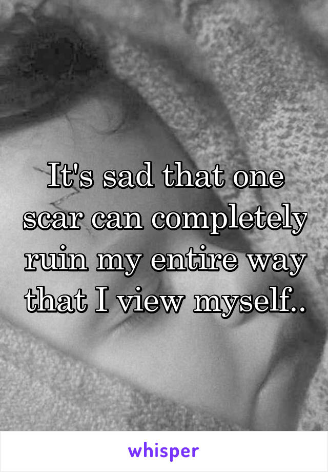 It's sad that one scar can completely ruin my entire way that I view myself..