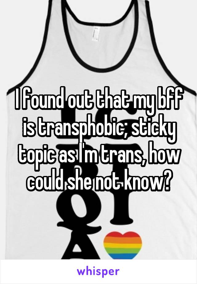 I found out that my bff is transphobic; sticky topic as I'm trans, how could she not know?