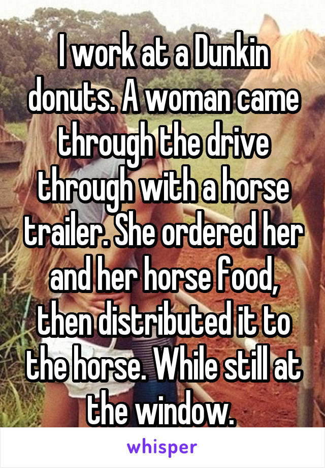 I work at a Dunkin donuts. A woman came through the drive through with a horse trailer. She ordered her and her horse food, then distributed it to the horse. While still at the window. 