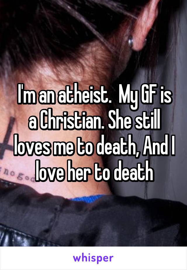 I'm an atheist.  My GF is a Christian. She still loves me to death, And I love her to death