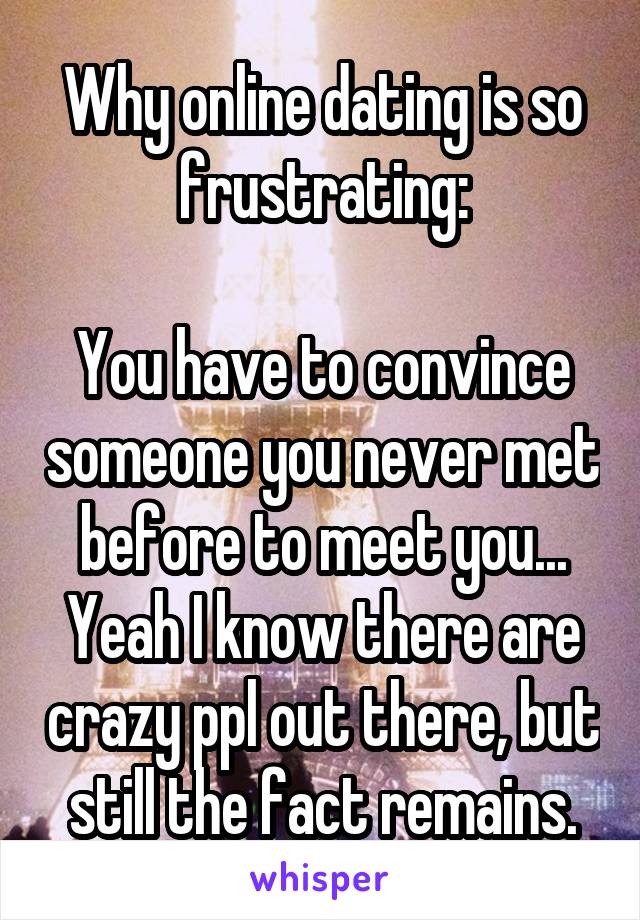 Why online dating is so frustrating:

You have to convince someone you never met before to meet you... Yeah I know there are crazy ppl out there, but still the fact remains.