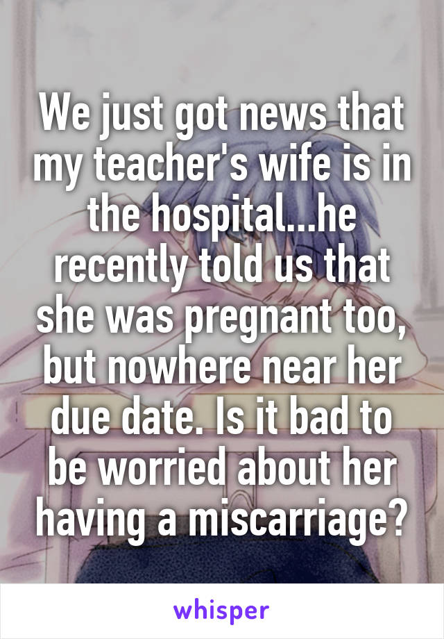 We just got news that my teacher's wife is in the hospital...he recently told us that she was pregnant too, but nowhere near her due date. Is it bad to be worried about her having a miscarriage?