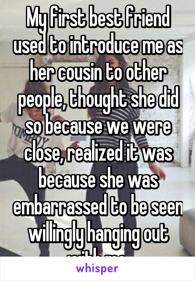 My first best friend used to introduce me as her cousin to other people, thought she did so because we were close, realized it was because she was embarrassed to be seen willingly hanging out with me.