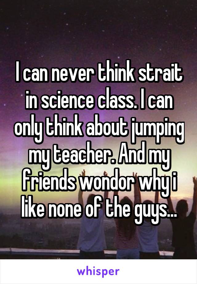 I can never think strait in science class. I can only think about jumping my teacher. And my friends wondor why i like none of the guys...