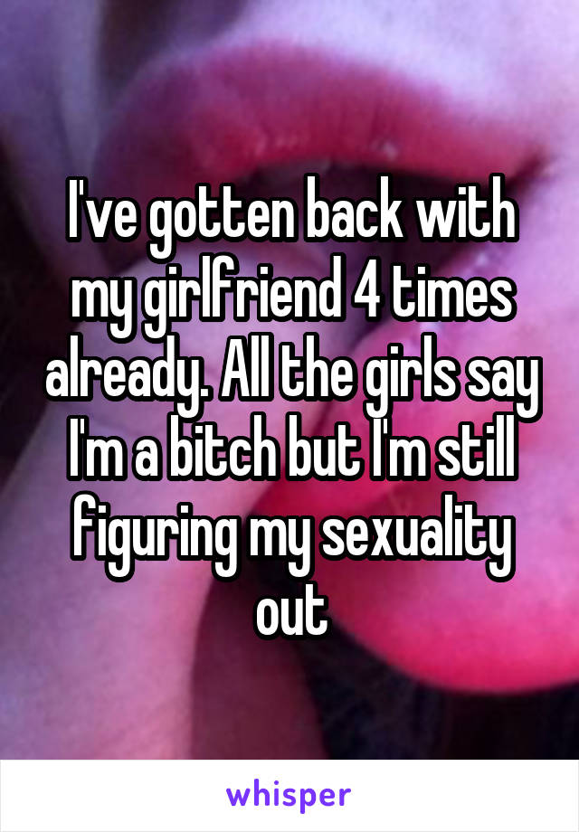 I've gotten back with my girlfriend 4 times already. All the girls say I'm a bitch but I'm still figuring my sexuality out