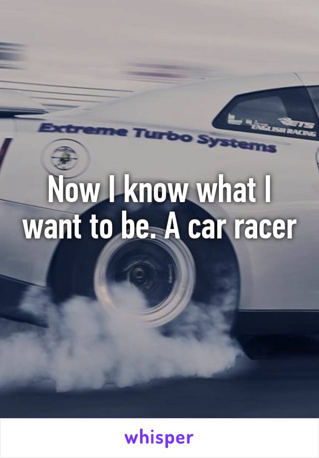 Now I know what I want to be. A car racer 