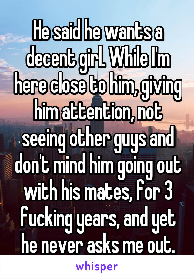 He said he wants a decent girl. While I'm here close to him, giving him attention, not seeing other guys and don't mind him going out with his mates, for 3 fucking years, and yet he never asks me out.