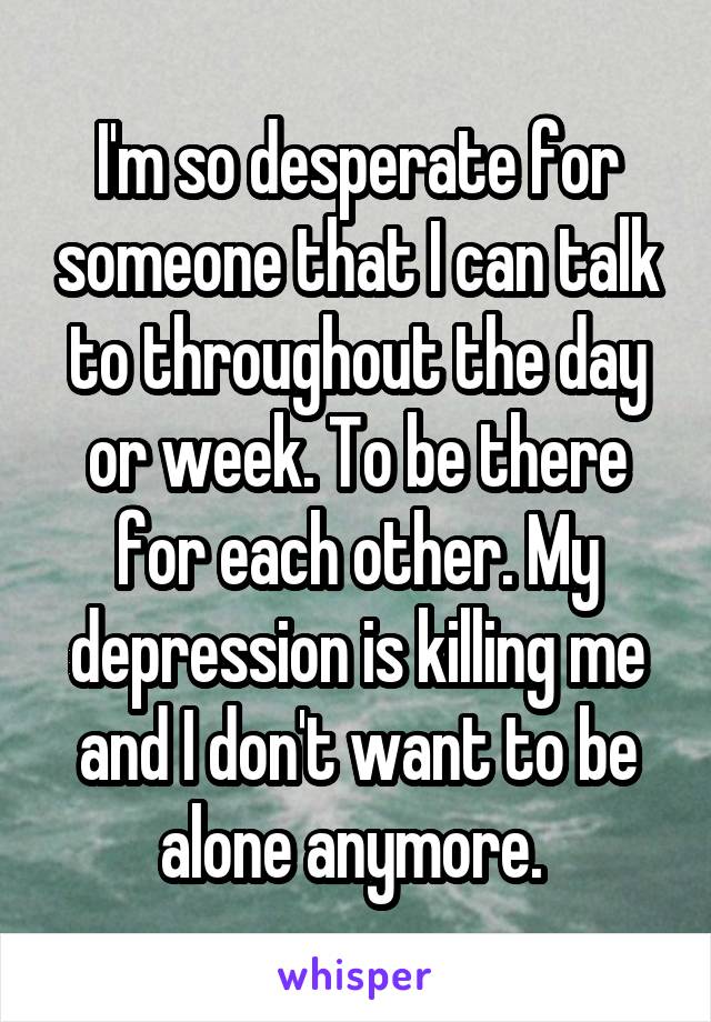 I'm so desperate for someone that I can talk to throughout the day or week. To be there for each other. My depression is killing me and I don't want to be alone anymore. 