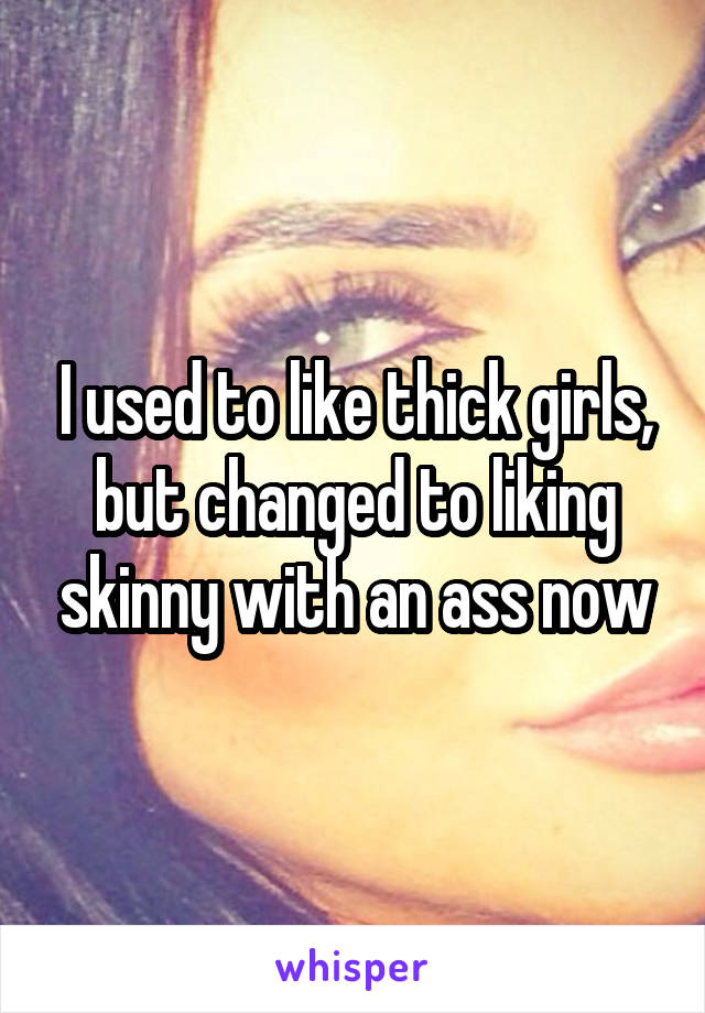 I used to like thick girls, but changed to liking skinny with an ass now