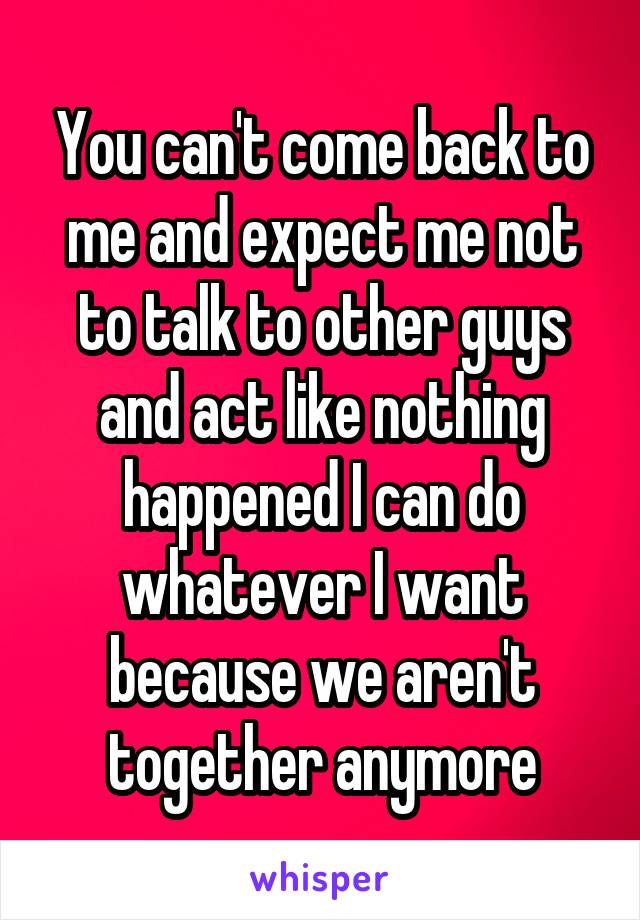 You can't come back to me and expect me not to talk to other guys and act like nothing happened I can do whatever I want because we aren't together anymore