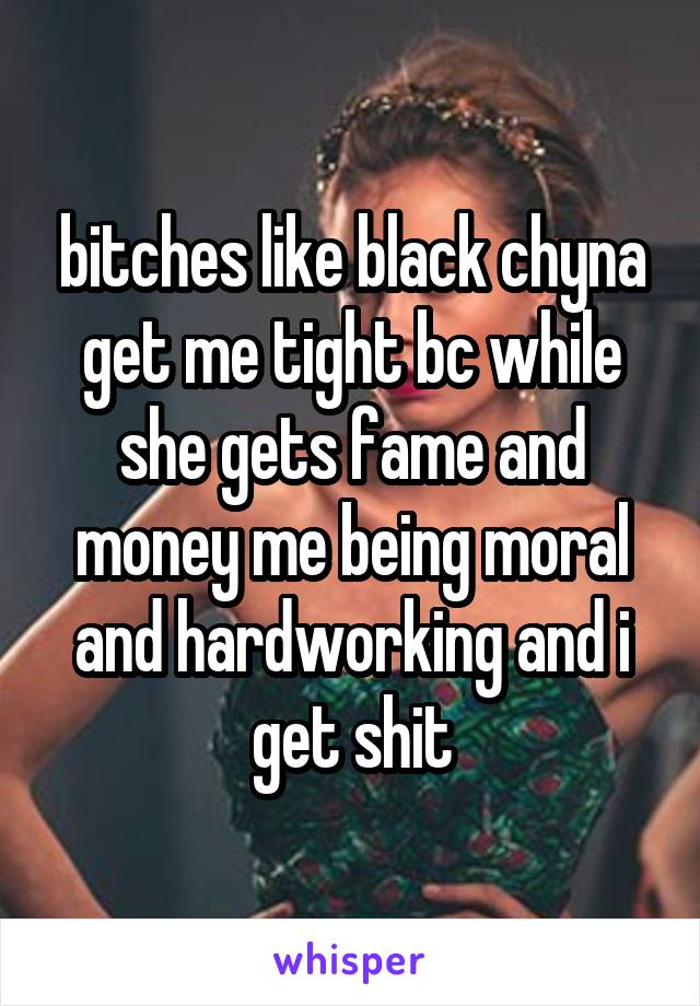 bitches like black chyna get me tight bc while she gets fame and money me being moral and hardworking and i get shit