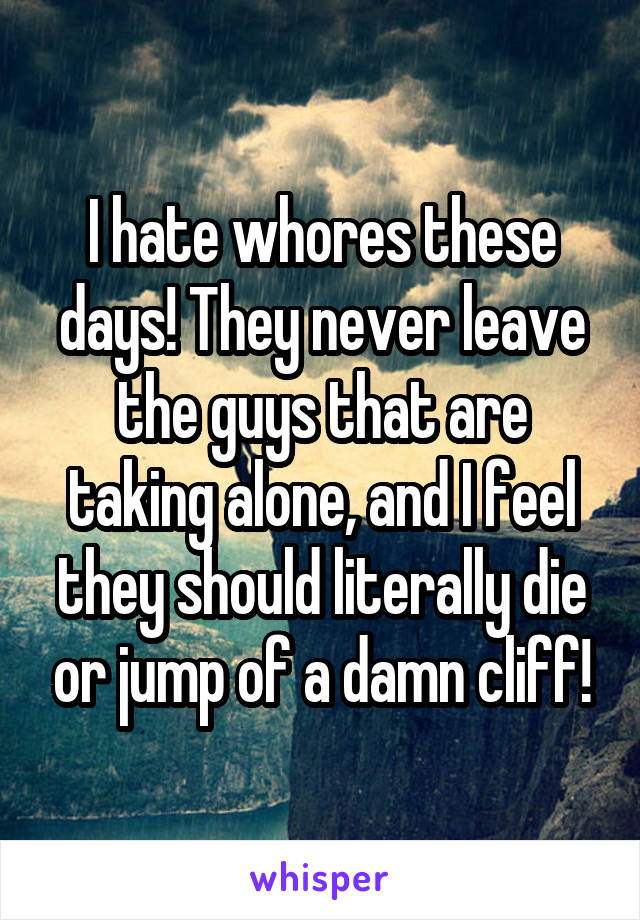 I hate whores these days! They never leave the guys that are taking alone, and I feel they should literally die or jump of a damn cliff!