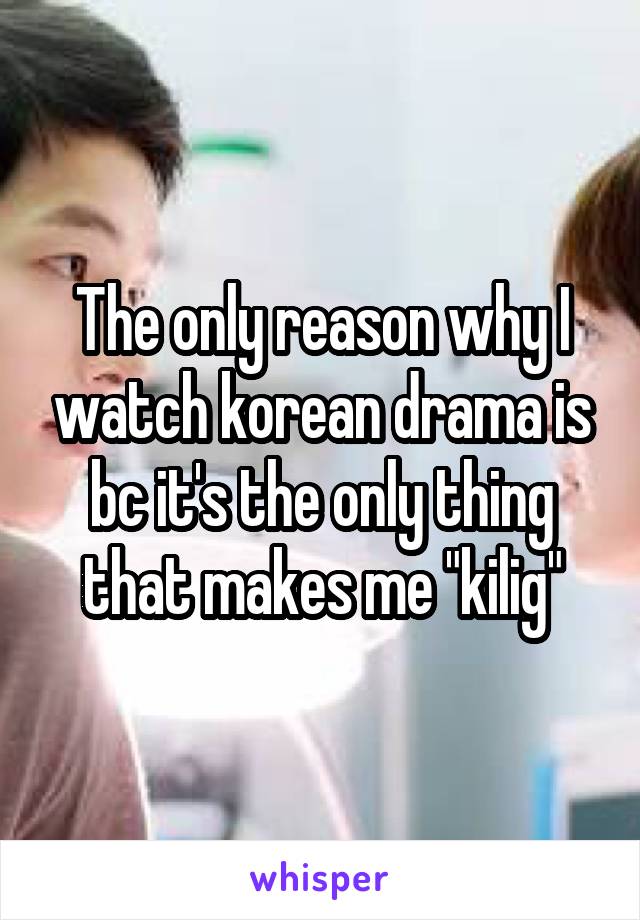 The only reason why I watch korean drama is bc it's the only thing that makes me "kilig"