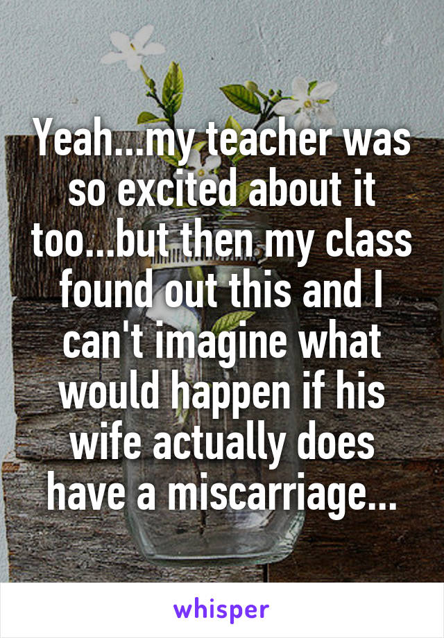 Yeah...my teacher was so excited about it too...but then my class found out this and I can't imagine what would happen if his wife actually does have a miscarriage...