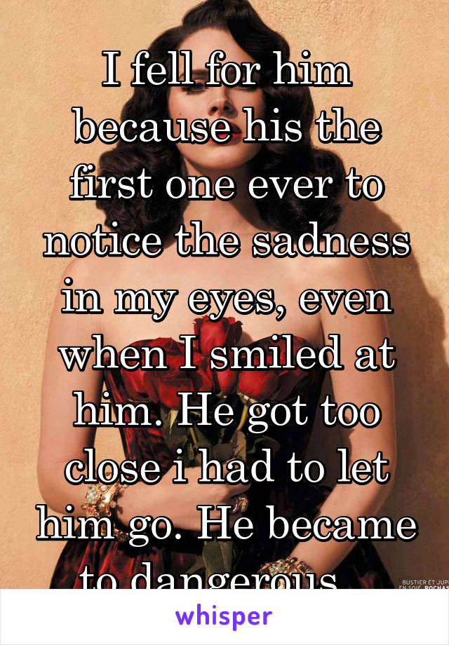 I fell for him because his the first one ever to notice the sadness in my eyes, even when I smiled at him. He got too close i had to let him go. He became to dangerous...