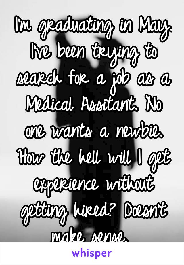 I'm graduating in May. I've been trying to search for a job as a Medical Assitant. No one wants a newbie. How the hell will I get experience without getting hired? Doesn't make sense. 