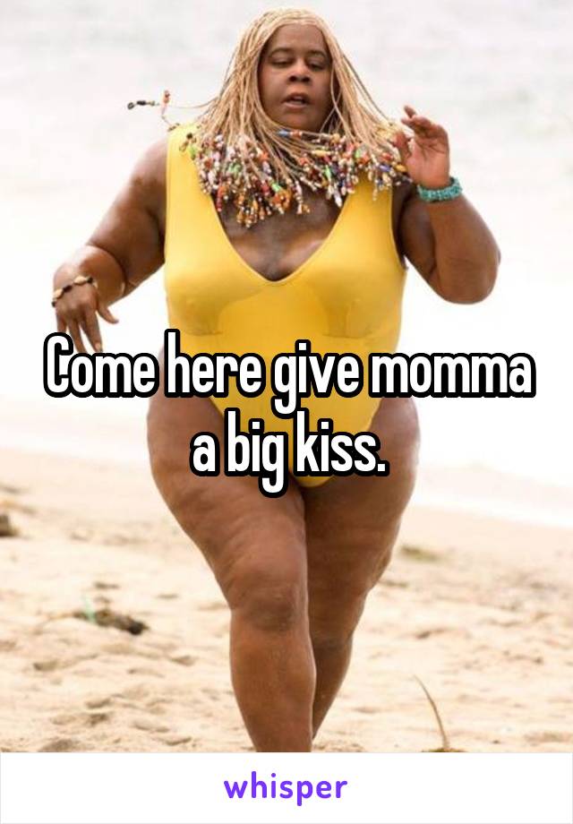Come here give momma a big kiss.