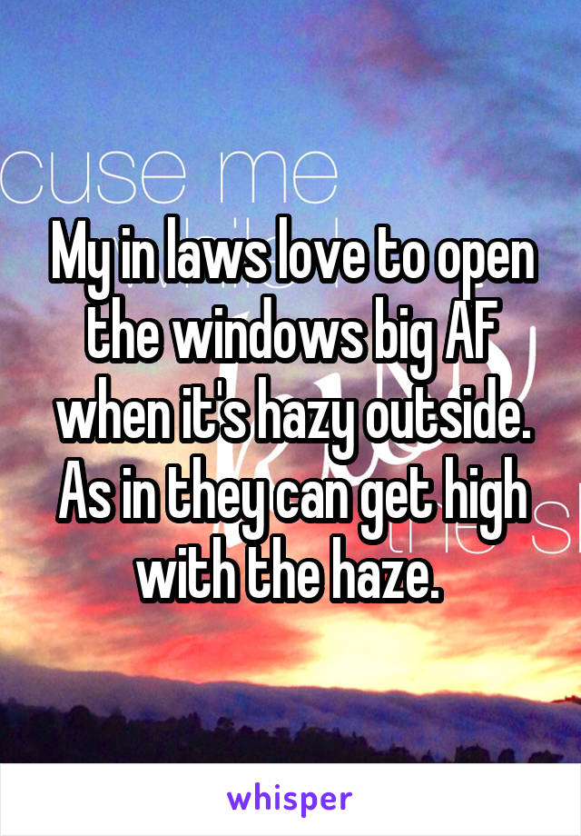 My in laws love to open the windows big AF when it's hazy outside. As in they can get high with the haze. 