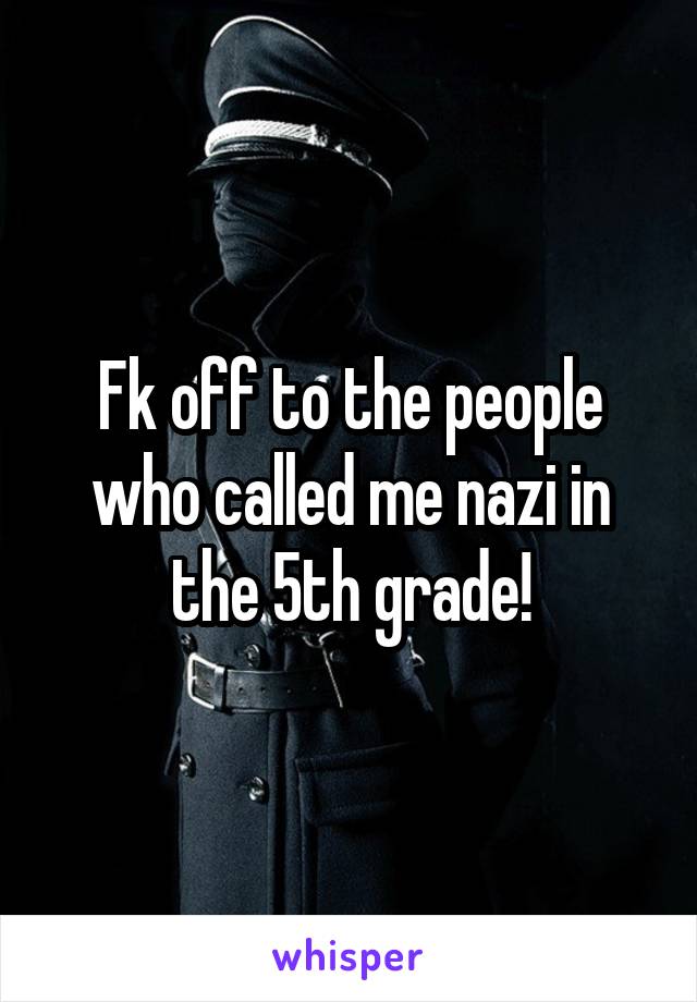 Fk off to the people who called me nazi in the 5th grade!