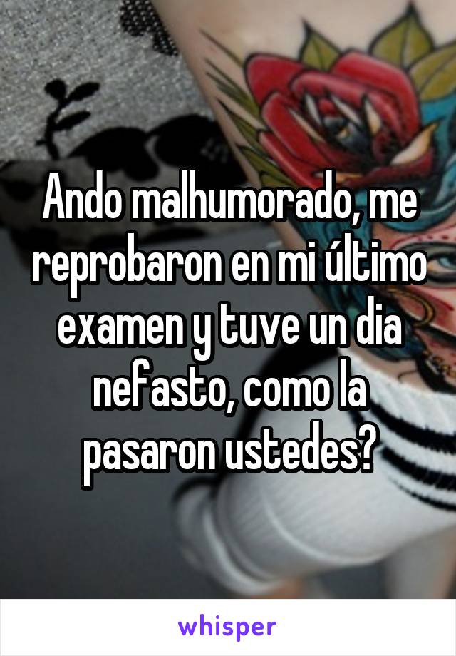 Ando malhumorado, me reprobaron en mi último examen y tuve un dia nefasto, como la pasaron ustedes?