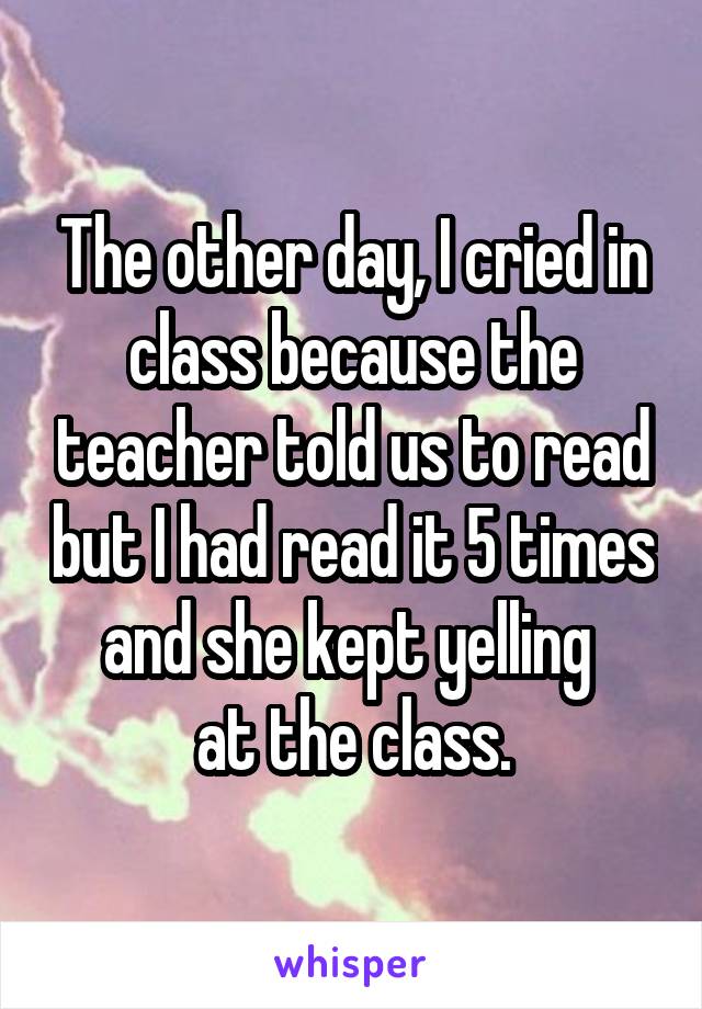 The other day, I cried in class because the teacher told us to read but I had read it 5 times and she kept yelling 
at the class.