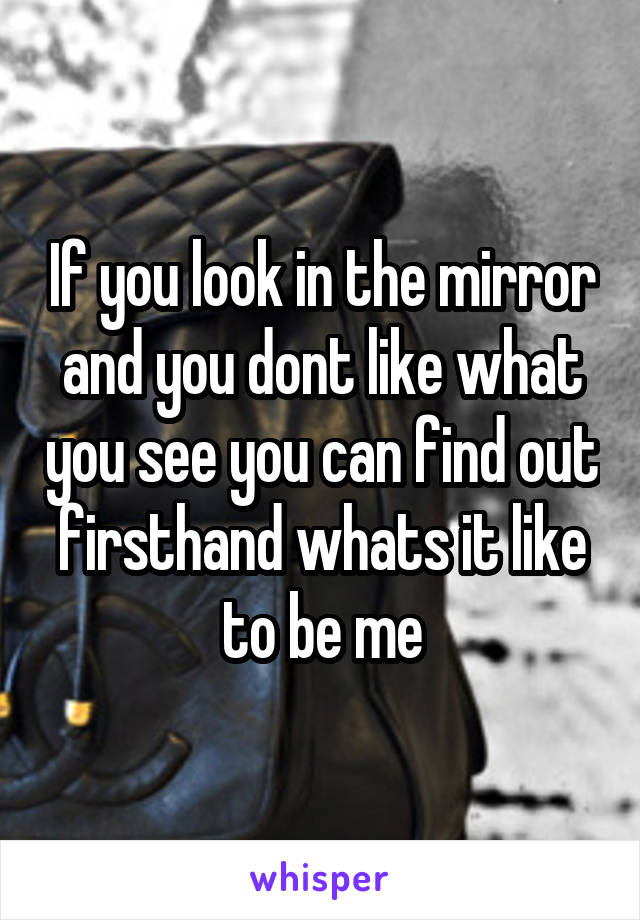 If you look in the mirror and you dont like what you see you can find out firsthand whats it like to be me