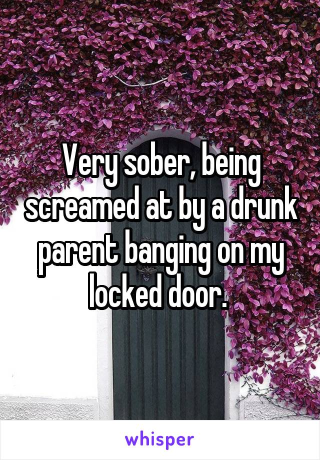 Very sober, being screamed at by a drunk parent banging on my locked door. 