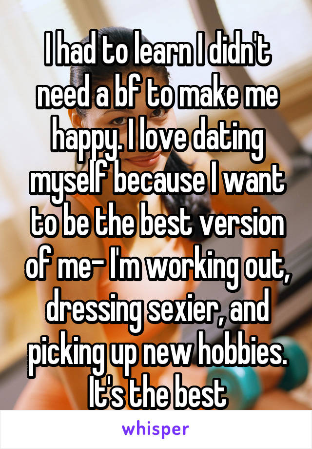 I had to learn I didn't need a bf to make me happy. I love dating myself because I want to be the best version of me- I'm working out, dressing sexier, and picking up new hobbies. It's the best
