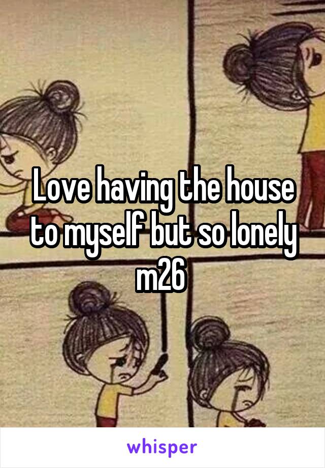 Love having the house to myself but so lonely m26 