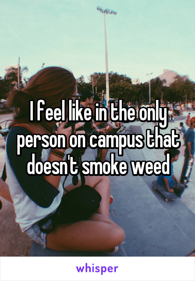 I feel like in the only person on campus that doesn't smoke weed