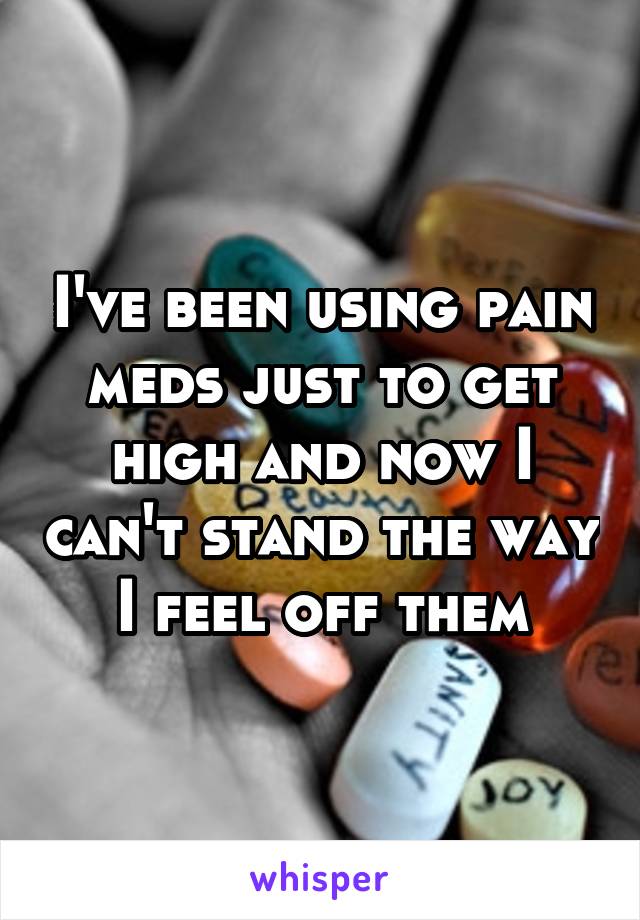 I've been using pain meds just to get high and now I can't stand the way I feel off them