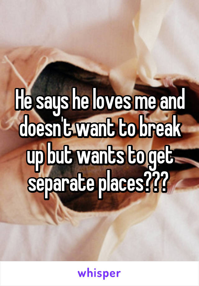 He says he loves me and doesn't want to break up but wants to get separate places??? 