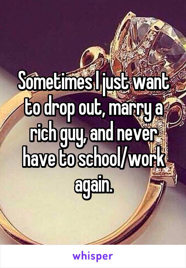 Sometimes I just want to drop out, marry a rich guy, and never have to school/work again.