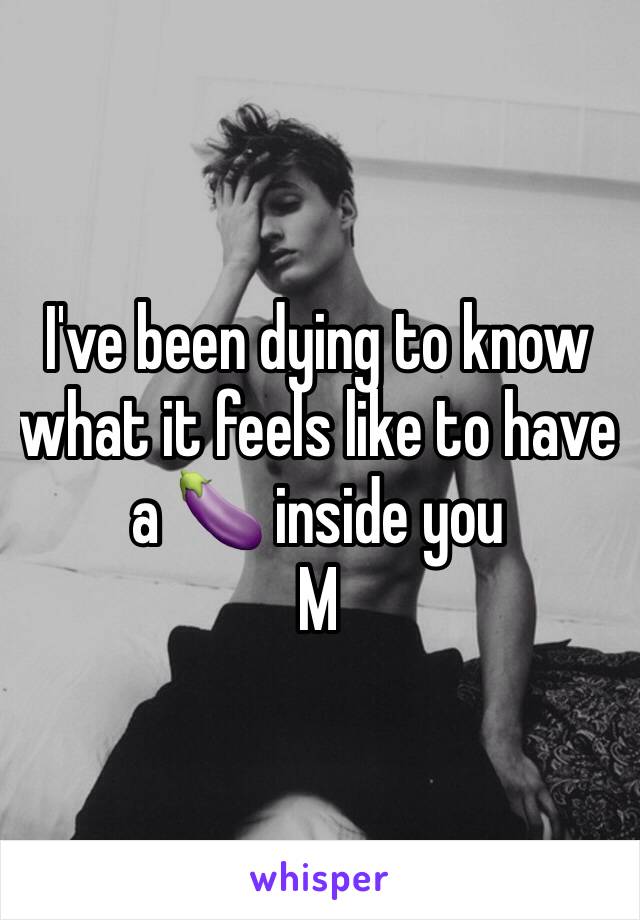 I've been dying to know what it feels like to have a 🍆 inside you 
M