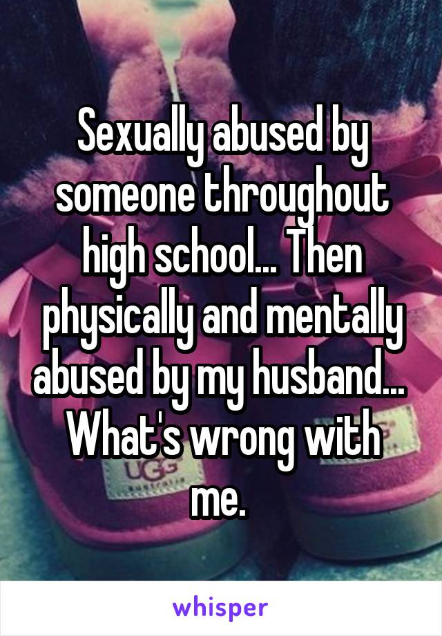 Sexually abused by someone throughout high school... Then physically and mentally abused by my husband... 
What's wrong with me. 