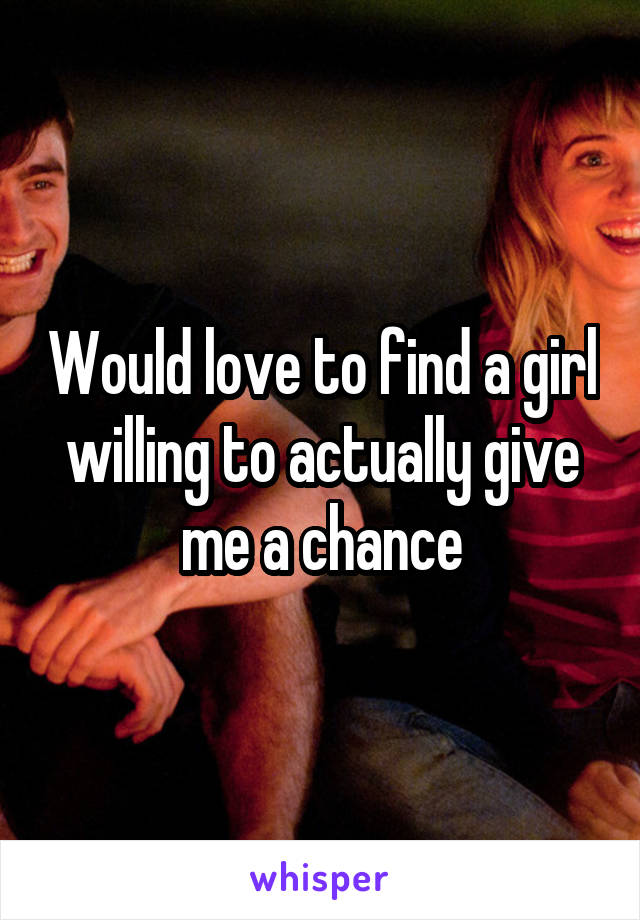 Would love to find a girl willing to actually give me a chance