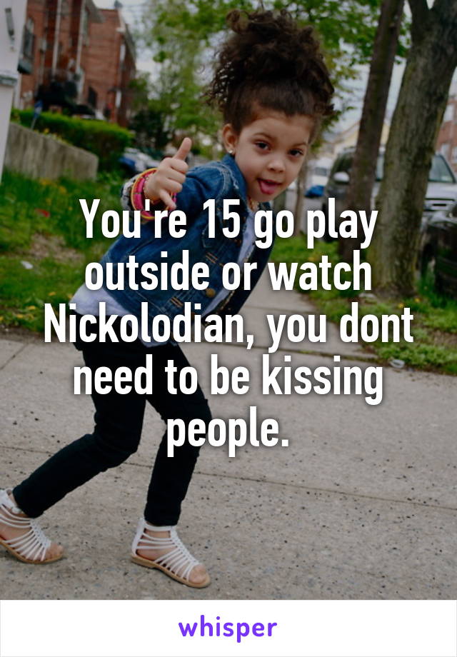 You're 15 go play outside or watch Nickolodian, you dont need to be kissing people.