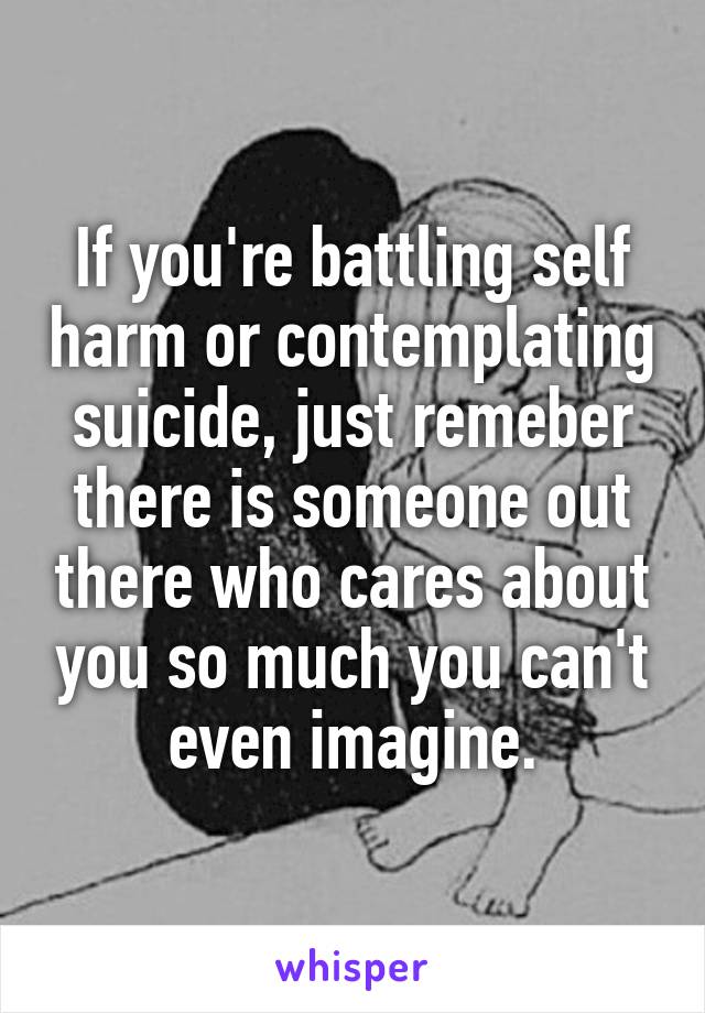 If you're battling self harm or contemplating suicide, just remeber there is someone out there who cares about you so much you can't even imagine.