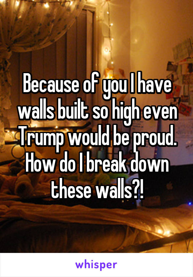 Because of you I have walls built so high even Trump would be proud. How do I break down these walls?!