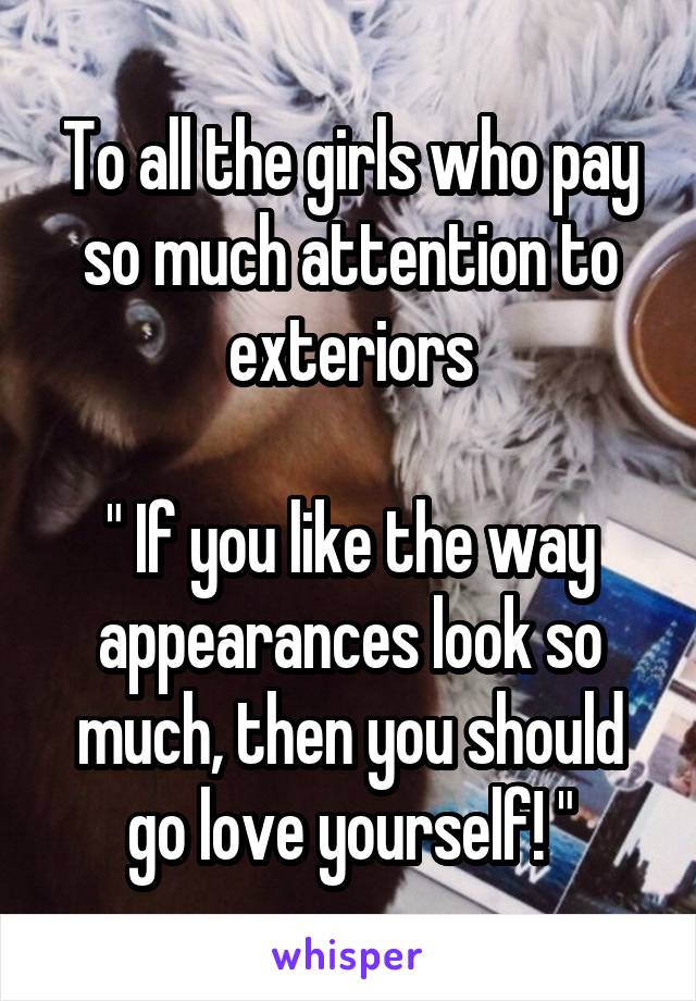 To all the girls who pay so much attention to exteriors

" If you like the way appearances look so much, then you should go love yourself! "